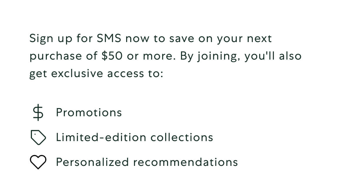 Sign up for SMS now to save on your next purchase of $50 or more. By joining, you'll also get exclusive access to: Promotions. Limited-edition collections. Personalized recommendations.