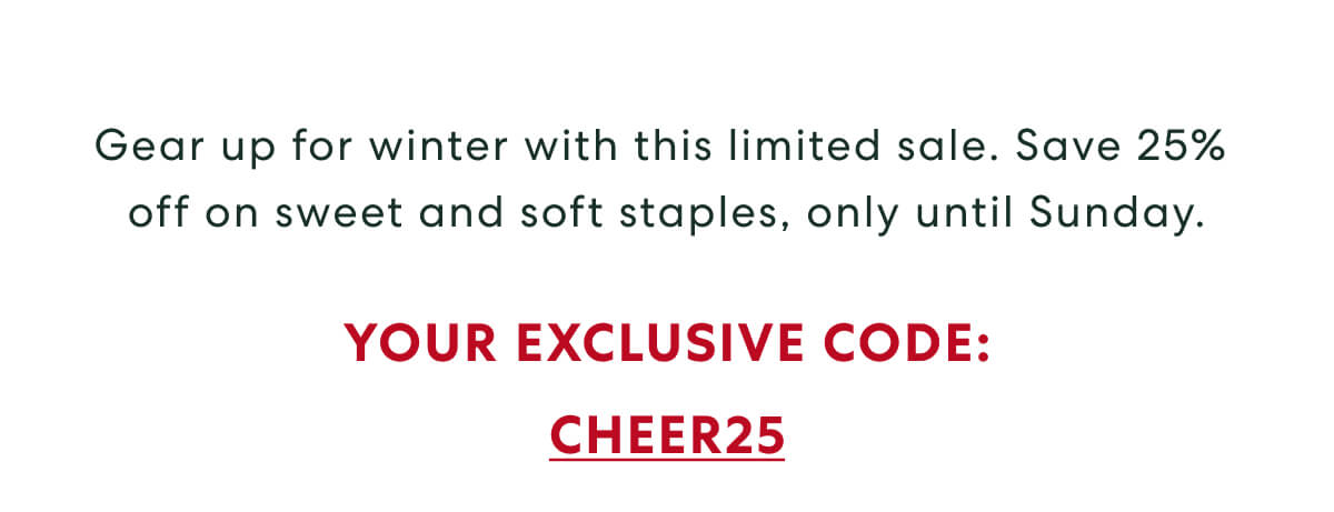 Gear up for winter with this limited sale. Save 25% off on sweet and soft staples, only until Sunday. - USE CODE: CHEER25
