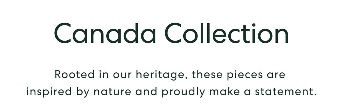 Canada Collection - Rooted in our heritage, these pieces are inspired by nature and proudly make a statement.