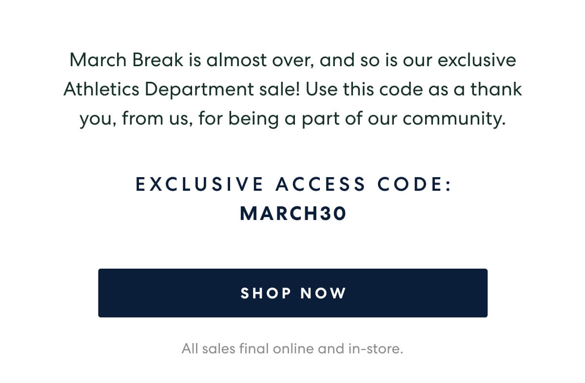 March Break is almost over, and so is our exclusive Athletics Department sale! Use this code as a thank you, from us, for being a part of our community.  -   EXCLUSIVE ACCESS CODE: MARCH30  [SHOP NOW]