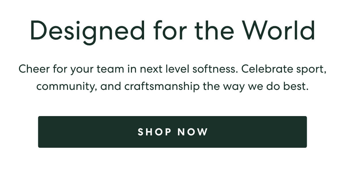 Designed for the World  -  Cheer for your team in next level softness. Celebrate sport, community, and craftsmanship the way we do best.  -  [SHOP NOW]