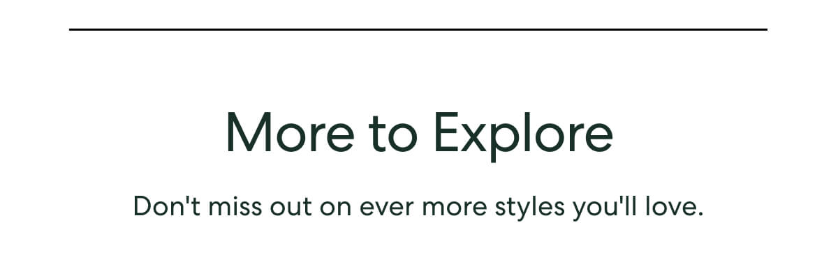 More to Explore  -  Don't miss out on ever more styles you'll love.