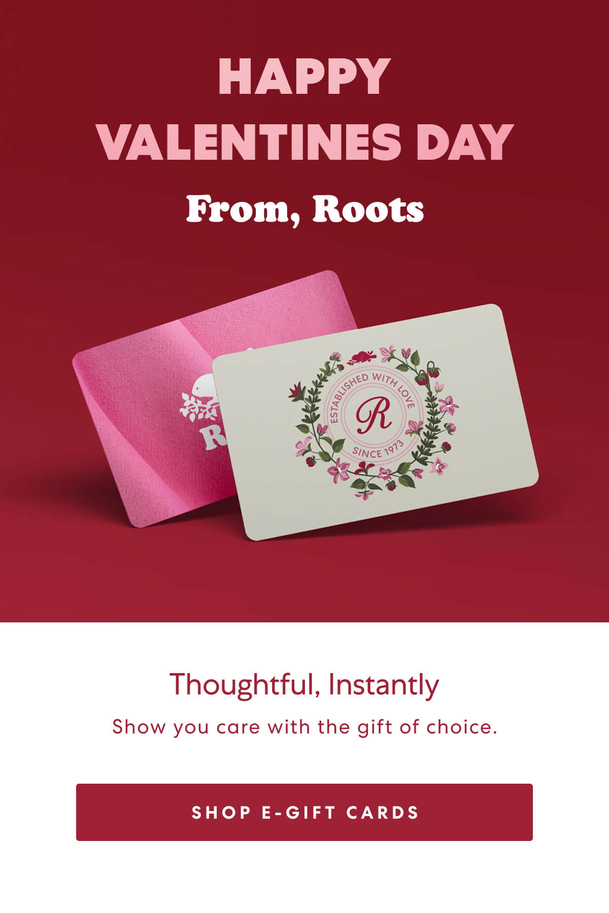 Happy Valentines Day From, Roots. Show you care with the gift of choice. SHOP E-GIFT CARDS