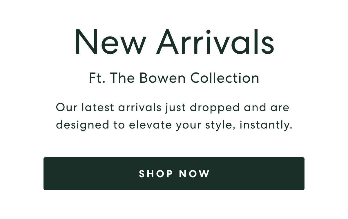 NEW ARRIVALS - FT. THE BOWEN COLLECTION  -  Our latest arrivals just dropped and are designed to elecate your style instantly.  -  SHOP NOW