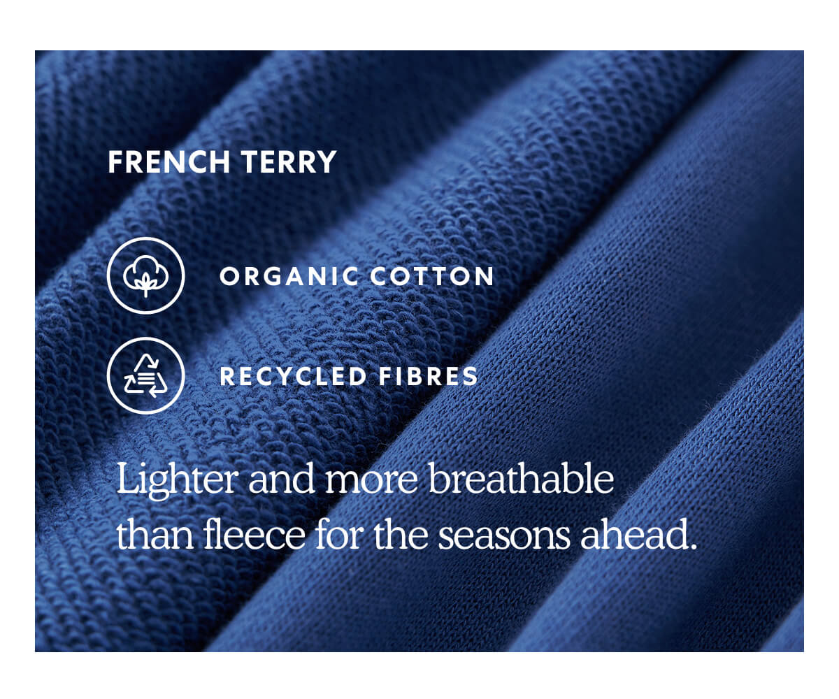 FRENCH TERRY  *ORGANIC COTTON  * RECYCLED FIBRES  -  Lighter and more breathable than fleece for the seasons ahead.