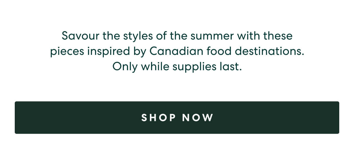 Savour the styles of the summer with these pieces inspired by Canadian food destinations. Only while supplies last.  -  [SHOP NOW]