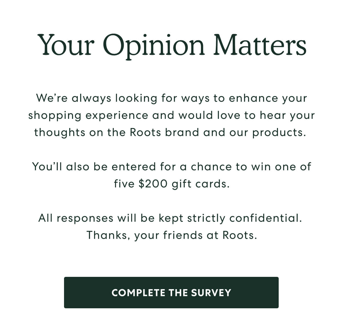 Your Opinion Matters - We’re always looking for ways to enhance your shopping experience and would love to hear your thoughts on the Roots brand and our products.   You’ll also be entered for a chance to win one of five $200 gift cards.  All responses will be kept strictly confidential.  Thanks, your friends at Roots. -  [COMPLETE THE SURVEY]