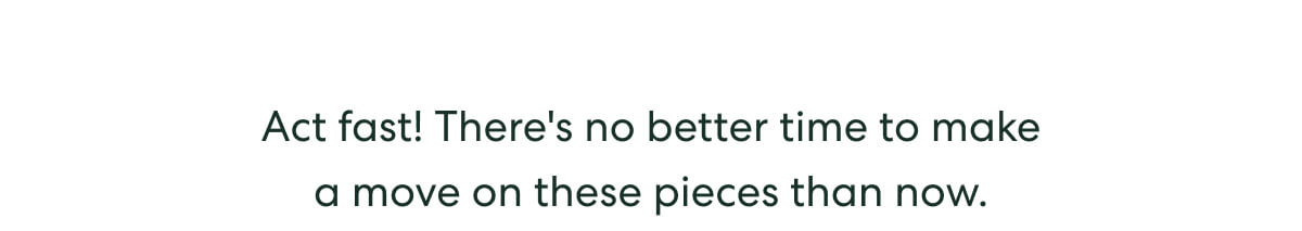 Act fast! There's no better time to make a move on these pieces than now.