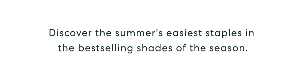 Discover the summer's easiest staples in the bestselling shades of the season.