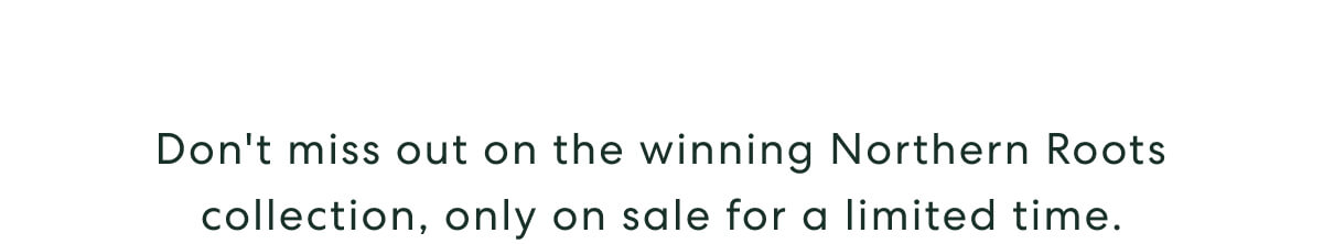 Don't miss out on the winning Northern Roots collection, only on sale for a limited time.