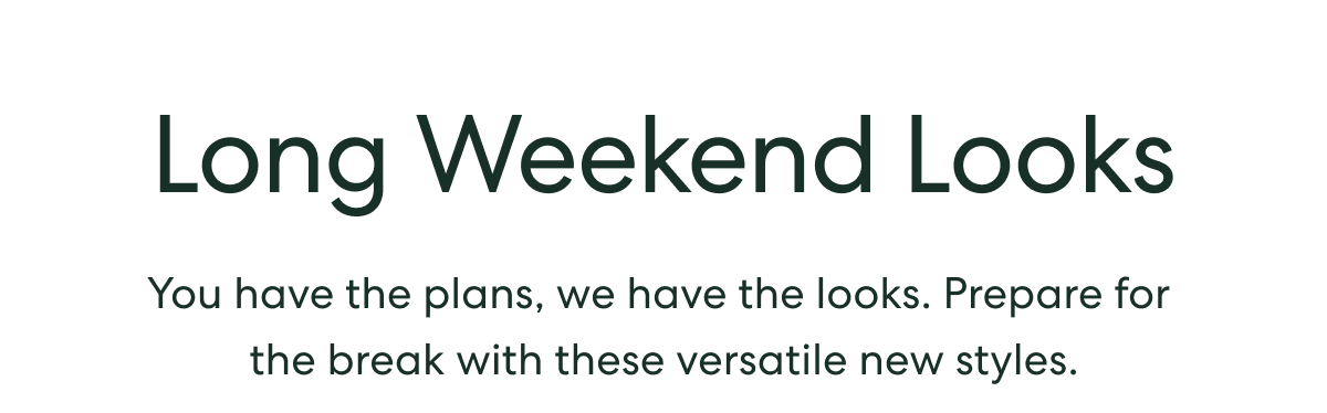 Long Weekend Looks  -  You have the plans, we have the looks. Prepare for the break with these versatile new styles.